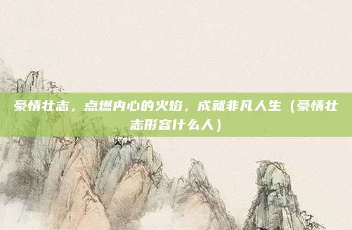 豪情壮志，点燃内心的火焰，成就非凡人生（豪情壮志形容什么人）