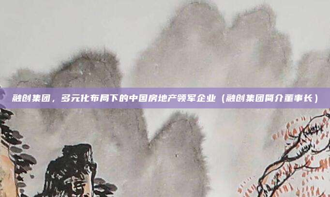 融创集团，多元化布局下的中国房地产领军企业（融创集团简介董事长）