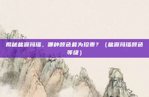 揭秘盐源玛瑙，哪种颜色最为珍贵？（盐源玛瑙颜色等级）