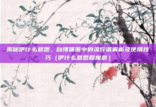 揭秘伊什么意思，自媒体圈中的流行语解析及使用技巧（伊什么意思和寓意）
