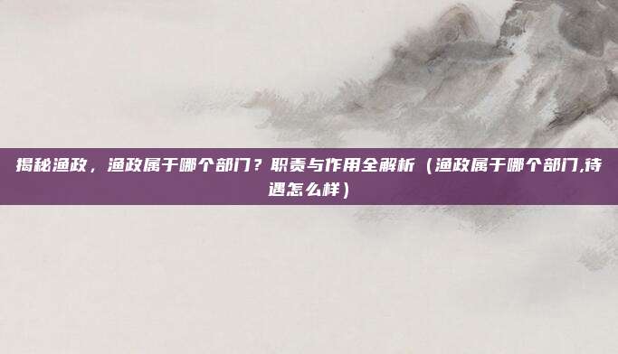 揭秘渔政，渔政属于哪个部门？职责与作用全解析（渔政属于哪个部门,待遇怎么样）