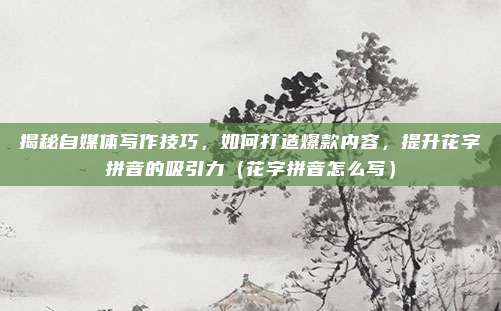 揭秘自媒体写作技巧，如何打造爆款内容，提升花字拼音的吸引力（花字拼音怎么写）