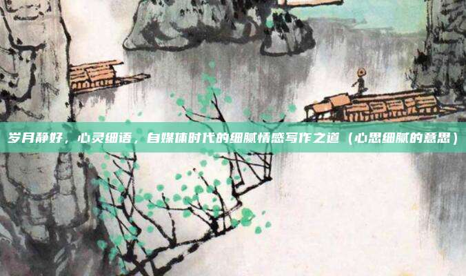 岁月静好，心灵细语，自媒体时代的细腻情感写作之道（心思细腻的意思）