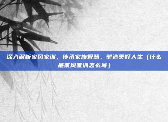 深入解析家风家训，传承家族智慧，塑造美好人生（什么是家风家训怎么写）