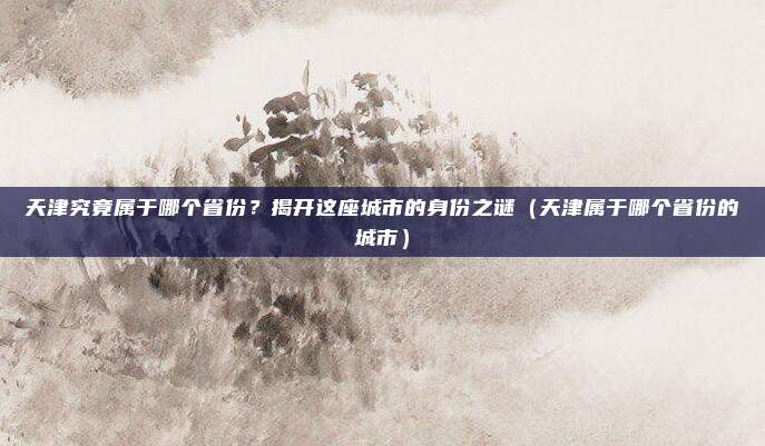 天津究竟属于哪个省份？揭开这座城市的身份之谜（天津属于哪个省份的城市）