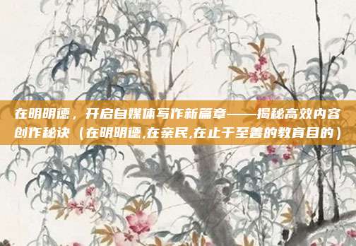 在明明德，开启自媒体写作新篇章——揭秘高效内容创作秘诀（在明明德,在亲民,在止于至善的教育目的）
