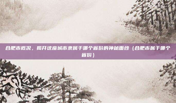 合肥市概况，揭开这座城市隶属于哪个省份的神秘面纱（合肥市属于哪个省份）