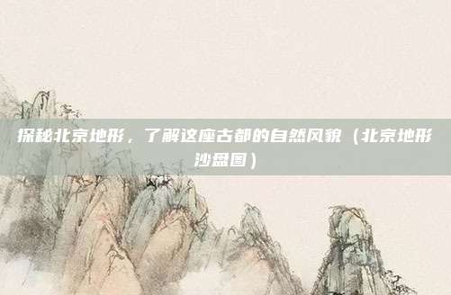 探秘北京地形，了解这座古都的自然风貌（北京地形沙盘图）