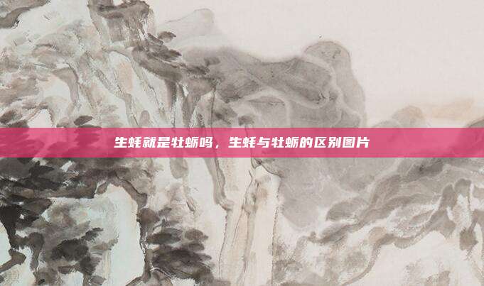生蚝就是牡蛎吗,生蚝与牡蛎的区别图片