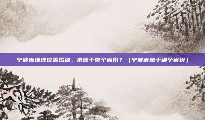 宁波市地理位置揭秘，隶属于哪个省份？（宁波市属于哪个省份）