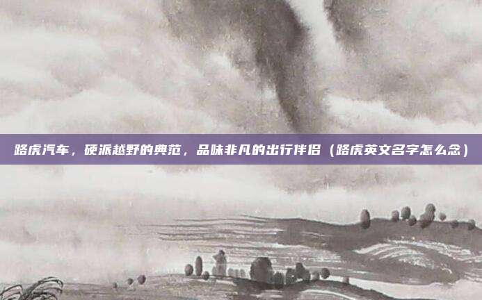 路虎汽车,硬派越野的典范,品味非凡的出行伴侣(路虎英文名字怎么念)