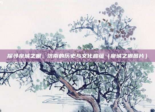 探寻泉城之根,济南的历史与文化底蕴(泉城之根图片)