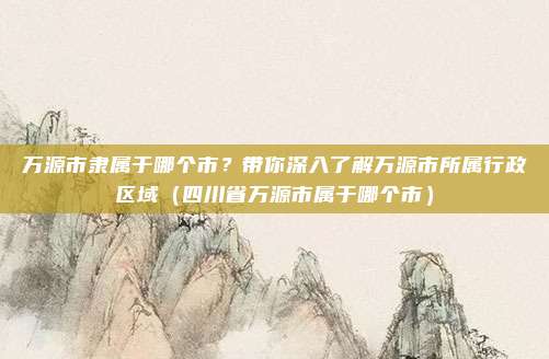 万源市隶属于哪个市？带你深入了解万源市所属行政区域（四川省万源市属于哪个市）