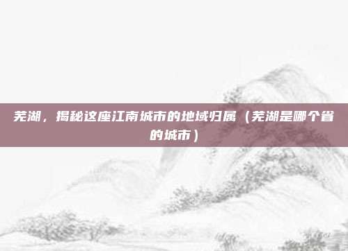 芜湖，揭秘这座江南城市的地域归属（芜湖是哪个省的城市）