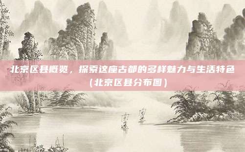 北京区县概览，探索这座古都的多样魅力与生活特色（北京区县分布图）