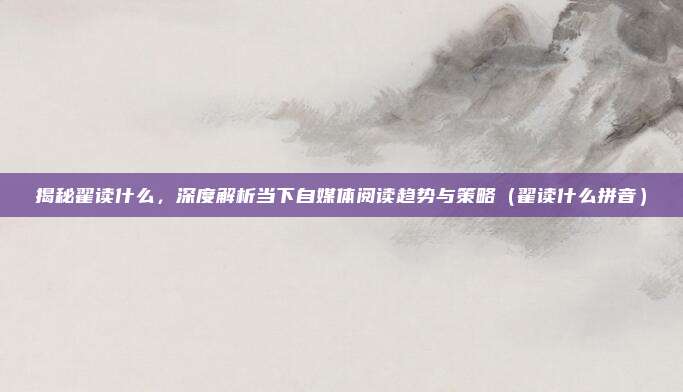 揭秘翟读什么，深度解析当下自媒体阅读趋势与策略（翟读什么拼音）