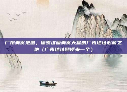 广州美食地图，探索这座美食天堂的广州地址必游之地（广州地址随便来一个）