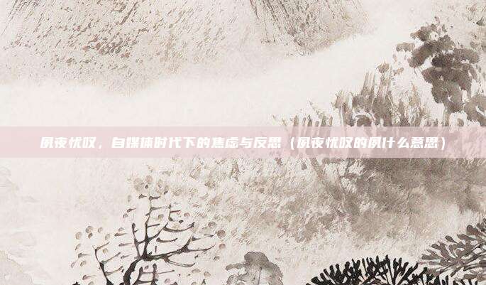 夙夜忧叹，自媒体时代下的焦虑与反思（夙夜忧叹的夙什么意思）