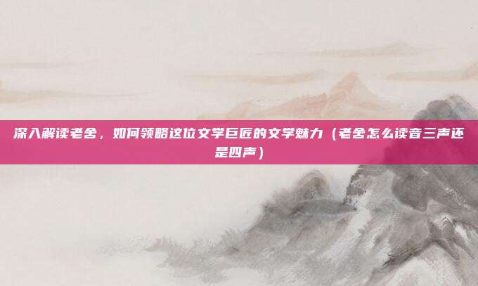 深入解读老舍，如何领略这位文学巨匠的文学魅力（老舍怎么读音三声还是四声）