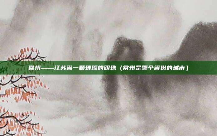 常州——江苏省一颗璀璨的明珠（常州是哪个省份的城市）