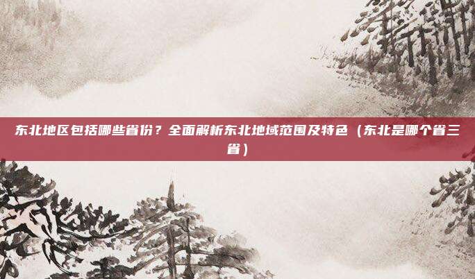 东北地区包括哪些省份？全面解析东北地域范围及特色（东北是哪个省三省）