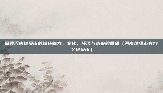 探寻河南地级市的独特魅力，文化、经济与未来的展望（河南地级市有17个地级市）