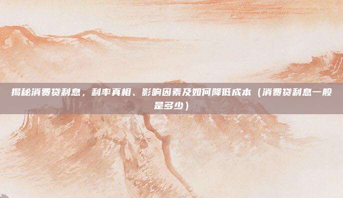 揭秘消费贷利息，利率真相、影响因素及如何降低成本（消费贷利息一般是多少）