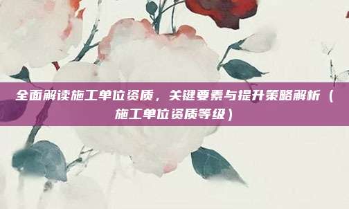 全面解读施工单位资质，关键要素与提升策略解析（施工单位资质等级）
