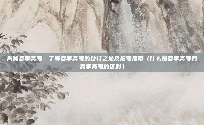 揭秘春季高考，了解春季高考的独特之处及报考指南（什么是春季高考和夏季高考的区别）