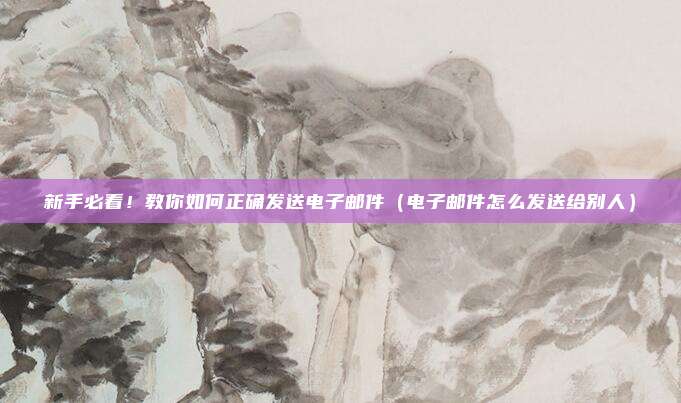 新手必看！教你如何正确发送电子邮件（电子邮件怎么发送给别人）