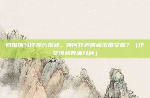 自媒体写作技巧揭秘，如何打造高点击量文章？（作文结构有哪几种）