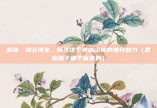 恩施，湖北瑰宝，探寻这个神秘山城的独特魅力（恩施属于哪个省市的）