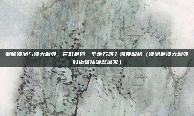 揭秘澳洲与澳大利亚，它们是同一个地方吗？深度解析（澳洲是澳大利亚吗还包括哪些国家）
