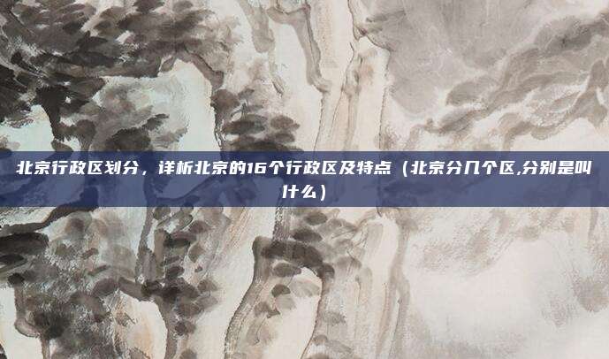 北京行政区划分，详析北京的16个行政区及特点（北京分几个区,分别是叫什么）