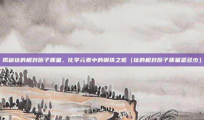 揭秘钛的相对原子质量，化学元素中的钢铁之躯（钛的相对原子质量是多少）