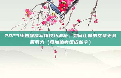 2023年自媒体写作技巧解析，如何让你的文章更具吸引力（每加偏旁组成新字）