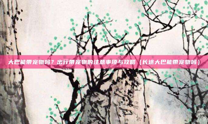 大巴能带宠物吗？出行带宠物的注意事项与攻略（长途大巴能带宠物吗）