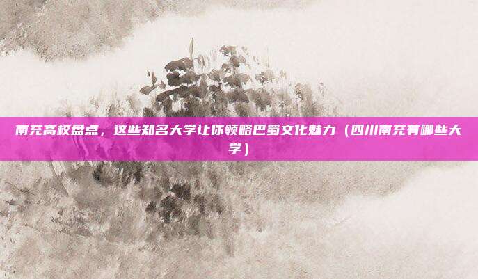 南充高校盘点，这些知名大学让你领略巴蜀文化魅力（四川南充有哪些大学）