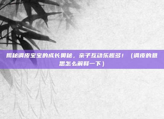 揭秘调皮宝宝的成长奥秘，亲子互动乐趣多！（调皮的意思怎么解释一下）