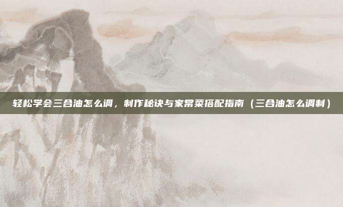 轻松学会三合油怎么调，制作秘诀与家常菜搭配指南（三合油怎么调制）