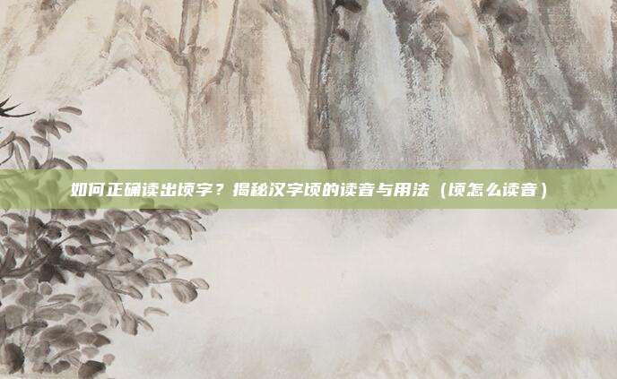 如何正确读出顷字？揭秘汉字顷的读音与用法（顷怎么读音）