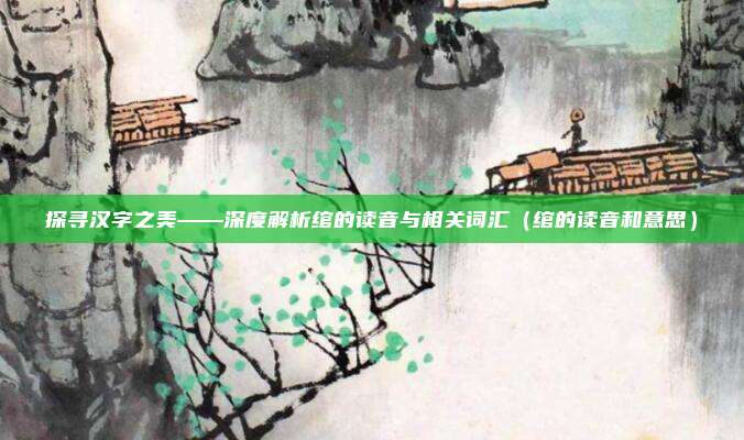 探寻汉字之美——深度解析绾的读音与相关词汇（绾的读音和意思）