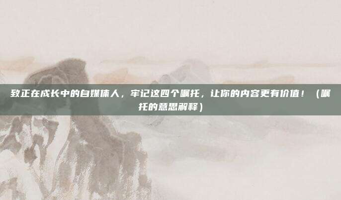 致正在成长中的自媒体人，牢记这四个嘱托，让你的内容更有价值！（嘱托的意思解释）