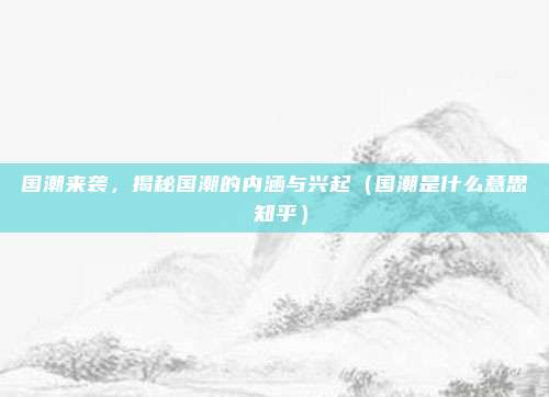 国潮来袭，揭秘国潮的内涵与兴起（国潮是什么意思 知乎）