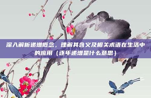 深入解析递增概念，理解其含义及相关术语在生活中的应用（逐年递增是什么意思）