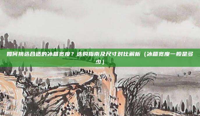 如何挑选合适的冰箱宽度？选购指南及尺寸对比解析（冰箱宽度一般是多少）