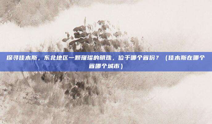 探寻佳木斯，东北地区一颗璀璨的明珠，位于哪个省份？（佳木斯在哪个省哪个城市）