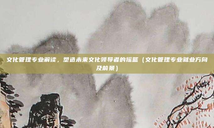 文化管理专业解读，塑造未来文化领导者的摇篮（文化管理专业就业方向及前景）