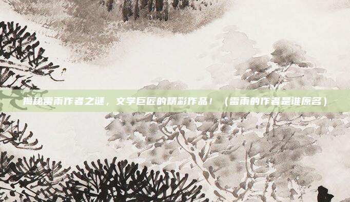 揭秘雷雨作者之谜，文学巨匠的精彩作品！（雷雨的作者是谁原名）