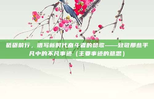 砥砺前行，谱写新时代奋斗者的赞歌——致敬那些平凡中的不凡事迹（主要事迹的意思）